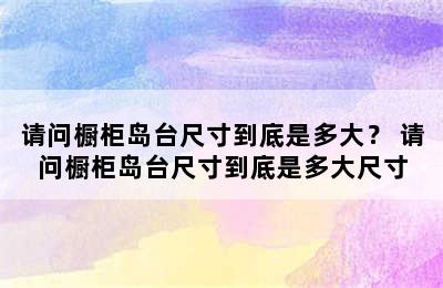 请问橱柜岛台尺寸到底是多大？ 请问橱柜岛台尺寸到底是多大尺寸